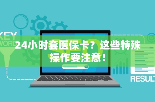 揭阳24小时套医保卡？这些特殊操作要注意！